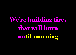 W e're building fires
that will burn

uniil morning

g