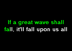 If a great wave shall

fall, it'll fall upon us all