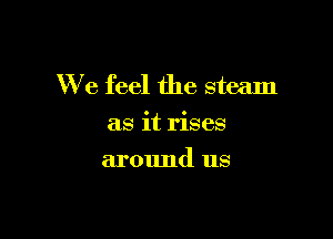 We feel the steam

as it rises
around us