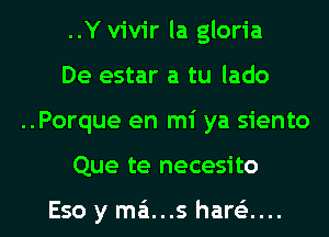 ..Y vivir la gloria
De estar a tu lado

..Porque en mi ya siento

Que te necesito

Eso y mz'a...s harei... l