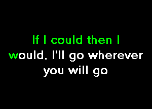 If I could then I

would. I'll go wherever
you will go