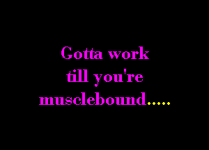 Gotta work

till you're

musclebound .....