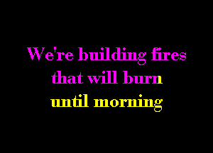 W e're building fires
that will burn

uniil morning

g