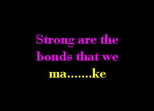 Strong are the

bonds that we
ma ....... ke