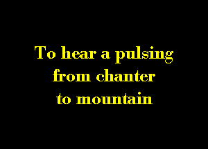 To hear a pulsing

from chanter
to mountain