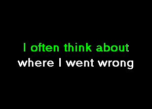 I often think about

where I went wrong
