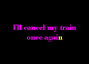 I'll cancel my train

once again