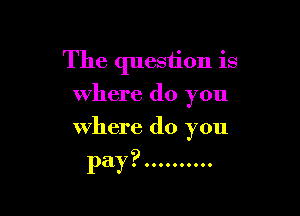 The question is
where do you

where do you
pay ? ..........