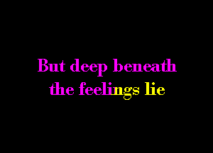 But deep beneath

the feelings lie