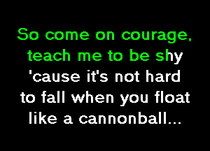 So come on courage,
teach me to be shy
'cause it's not hard

to fall when you float
like a cannonball...