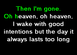 Then I'm gone.

Oh heaven, oh heaven,
I wake with good
intentions but the day it
always lasts too long