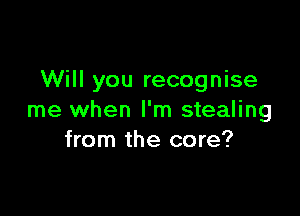 Will you recognise

me when I'm stealing
from the core?