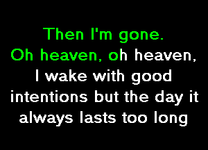 Then I'm gone.

Oh heaven, oh heaven,
I wake with good
intentions but the day it
always lasts too long