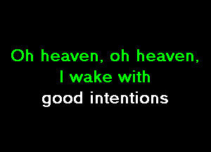 Oh heaven, oh heaven,

I wake with
good intentions