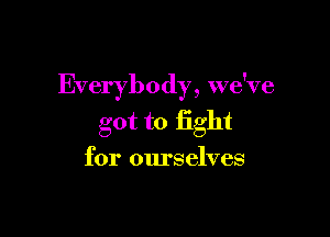 Everybody, we've

got to fight
for ourselves