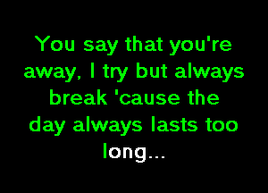 You say that you're
away, I try but always

break 'cause the
day always lasts too
long...