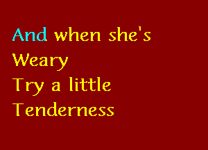 And when she's
Weary

Try a little
Tenderness
