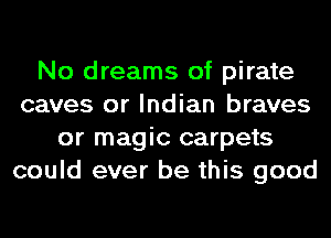 No dreams of pirate
caves or Indian braves
or magic carpets
could ever be this good