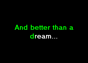 And better than a

dream...