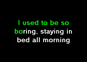 I used to be so

boring, staying in
bed all morning