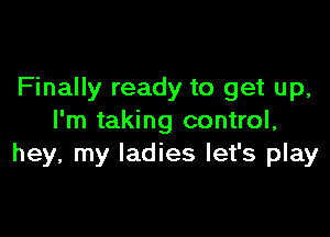 Finally ready to get up,

I'm taking control,
hey, my ladies let's play