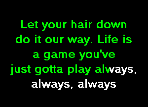 Let your hair down
do it our way. Life is
a game you've
just gotta play always,
always, always