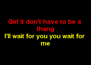 Girl it don't have to be a
thang

I'll wait for you you wait for
me