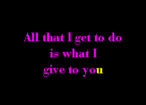 All that I get to do

is what I

give to you