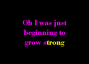 Oh I was just

beginning to
grow strong