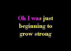 Oh I was just

beginning to
grow strong