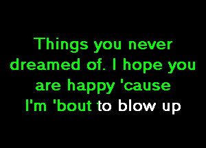 Things you never
dreamed of. I hope you

are happy 'cause
I'm 'bout to blow up