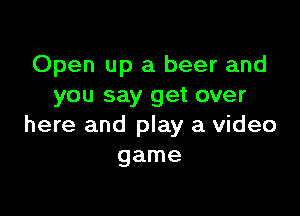 Open up a beer and
you say get over

here and play a video
game