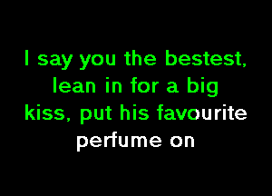 I say you the bestest,
lean in for a big

kiss, put his favourite
perfume on