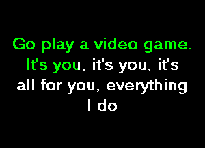 Go play a video game.
It's you. it's you, it's

all for you. everything
I do