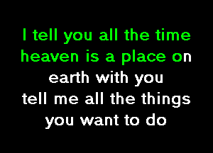 I tell you all the time
heaven is a place on

earth with you
tell me all the things
you want to do