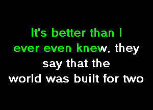 It's better than I
ever even knew, they

say that the
world was built for two