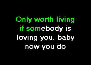 Only worth living
if somebody is

loving you, baby
now you do