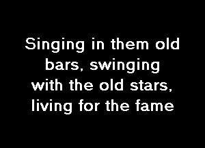 Singing in them old
bars. swinging

with the old stars,
living for the fame