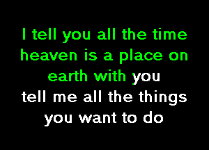 I tell you all the time
heaven is a place on

earth with you
tell me all the things
you want to do