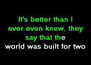 It's better than I
ever even knew, they

say that the
world was built for two