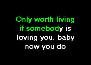 Only worth living
if somebody is

loving you, baby
now you do