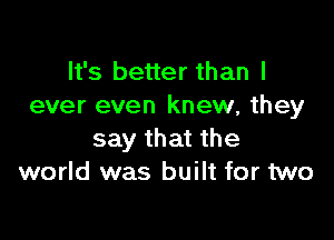 It's better than I
ever even knew, they

say that the
world was built for two