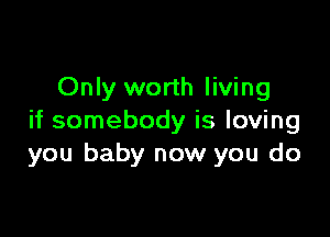 Only worth living

if somebody is loving
you baby now you do