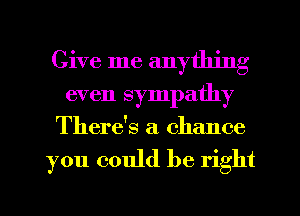 Give me anything
even sympathy
There's a chance

you could be right