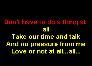 Don't have to do a thing at
all
Take our time and talk
And no pressure from me
Love or not at all...all...