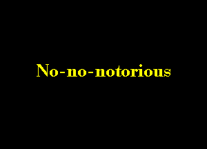 No - no - notorious