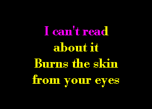 I can't read
about it
Burns the skin

from your eyes