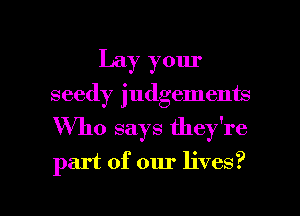 Lay your
seedy judgements
Who says they're
part of our lives?
