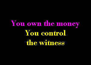 You own the money

You control
the witness