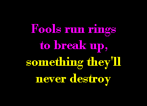 Fools run rings
to break up,
something they'll

never destroy

g